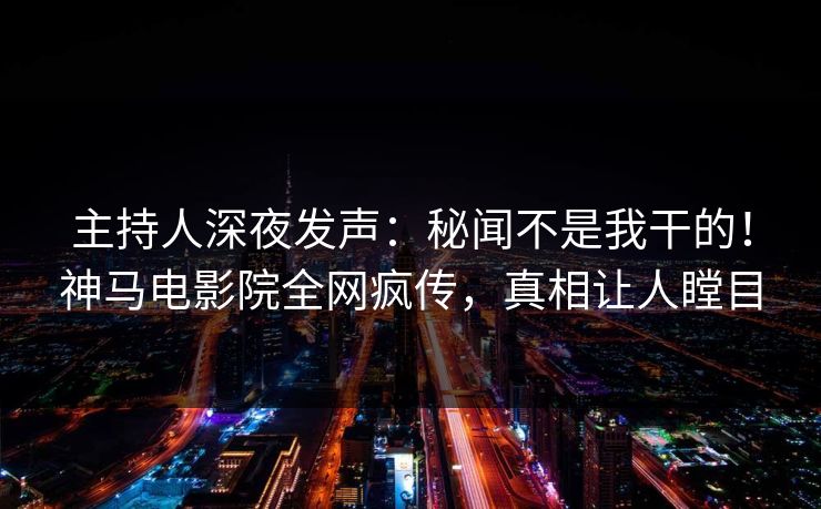 主持人深夜发声：秘闻不是我干的！神马电影院全网疯传，真相让人瞠目
