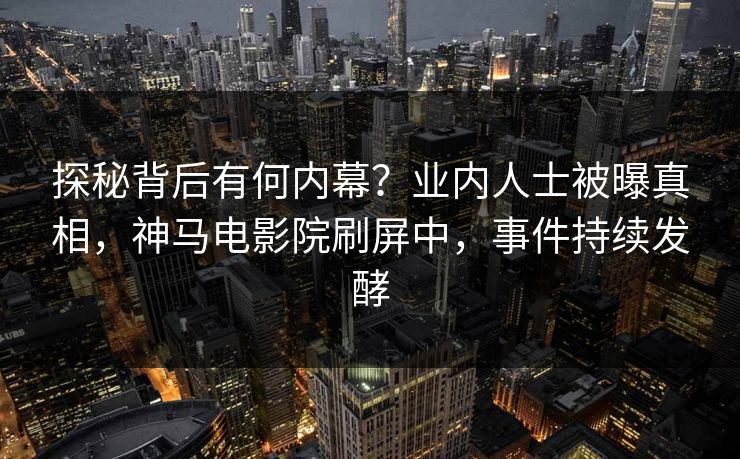探秘背后有何内幕？业内人士被曝真相，神马电影院刷屏中，事件持续发酵