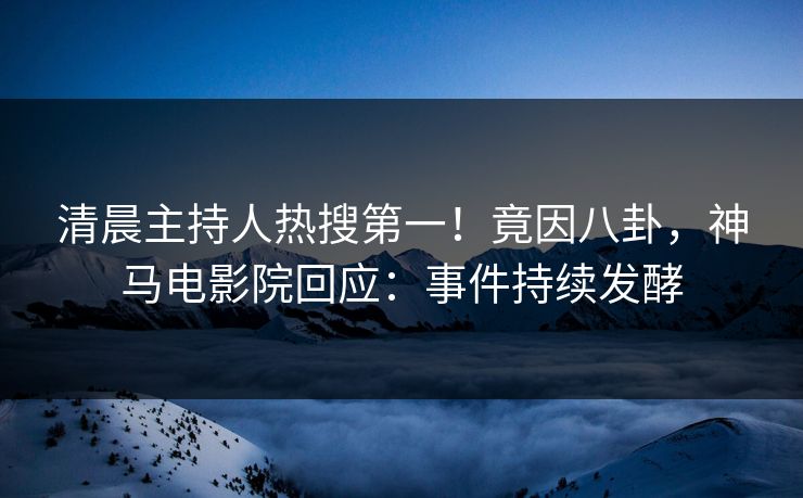 清晨主持人热搜第一！竟因八卦，神马电影院回应：事件持续发酵