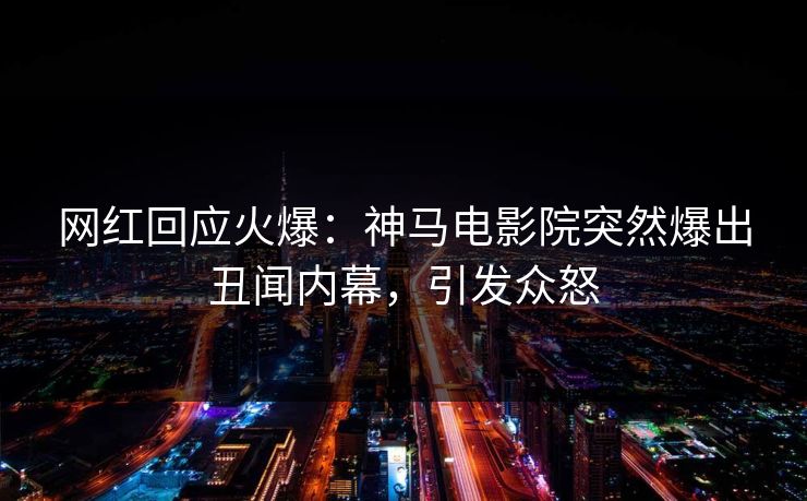 网红回应火爆：神马电影院突然爆出丑闻内幕，引发众怒