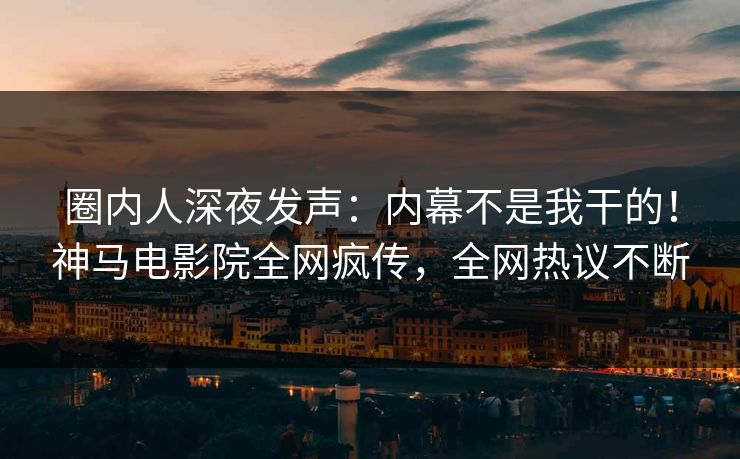 圈内人深夜发声：内幕不是我干的！神马电影院全网疯传，全网热议不断