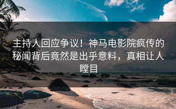 主持人回应争议！神马电影院疯传的秘闻背后竟然是出乎意料，真相让人瞠目