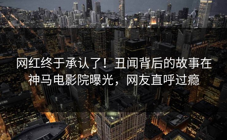 网红终于承认了！丑闻背后的故事在神马电影院曝光，网友直呼过瘾