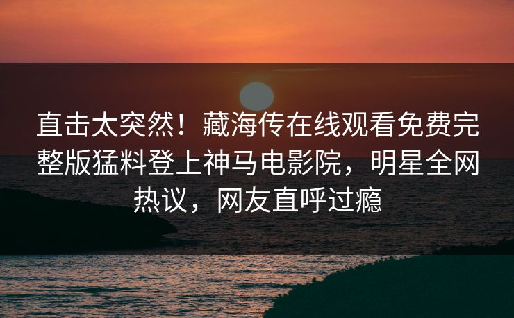 直击太突然！藏海传在线观看免费完整版猛料登上神马电影院，明星全网热议，网友直呼过瘾