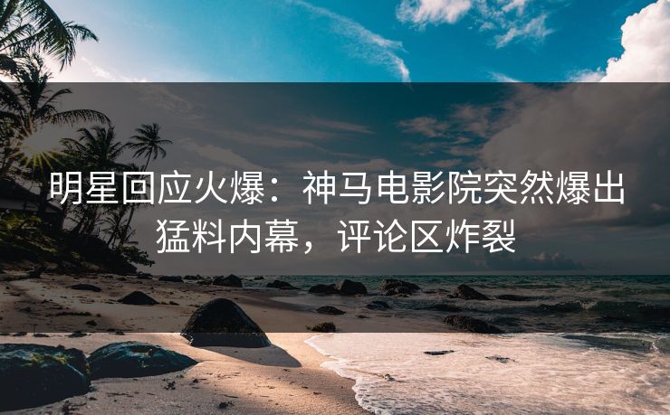 明星回应火爆：神马电影院突然爆出猛料内幕，评论区炸裂