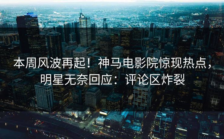 本周风波再起！神马电影院惊现热点，明星无奈回应：评论区炸裂