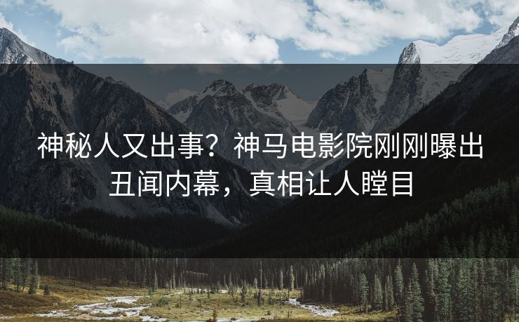 神秘人又出事？神马电影院刚刚曝出丑闻内幕，真相让人瞠目
