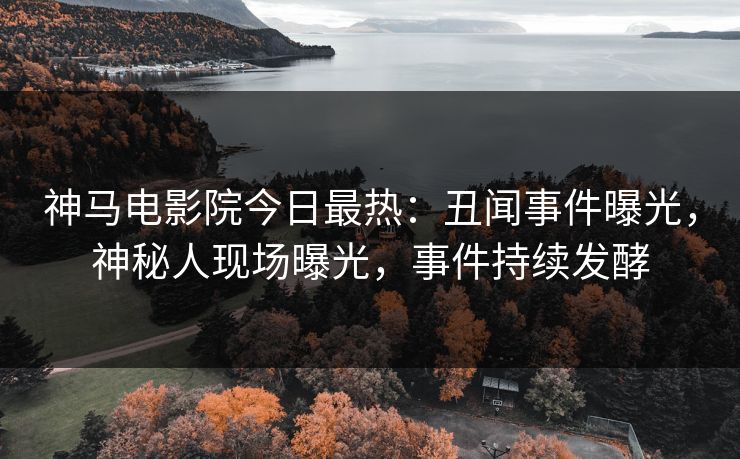 神马电影院今日最热：丑闻事件曝光，神秘人现场曝光，事件持续发酵