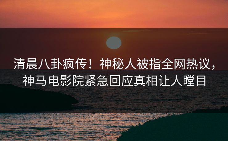 清晨八卦疯传！神秘人被指全网热议，神马电影院紧急回应真相让人瞠目