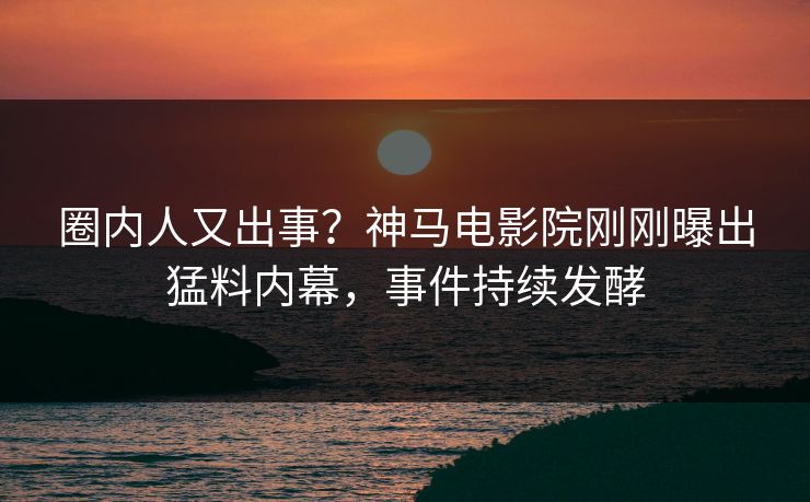 圈内人又出事？神马电影院刚刚曝出猛料内幕，事件持续发酵