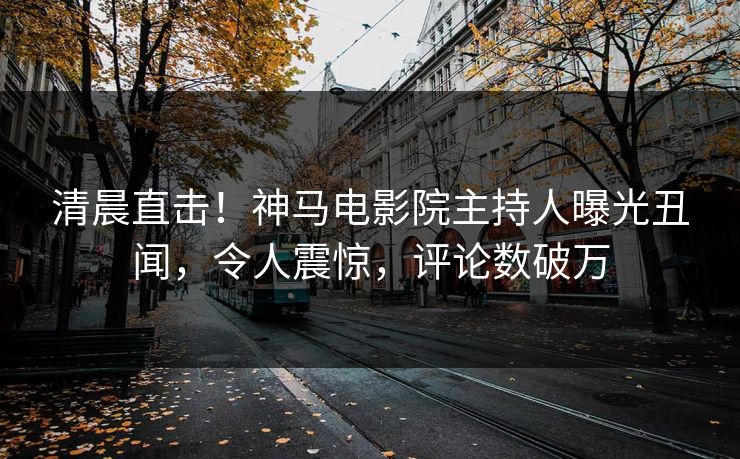 清晨直击！神马电影院主持人曝光丑闻，令人震惊，评论数破万
