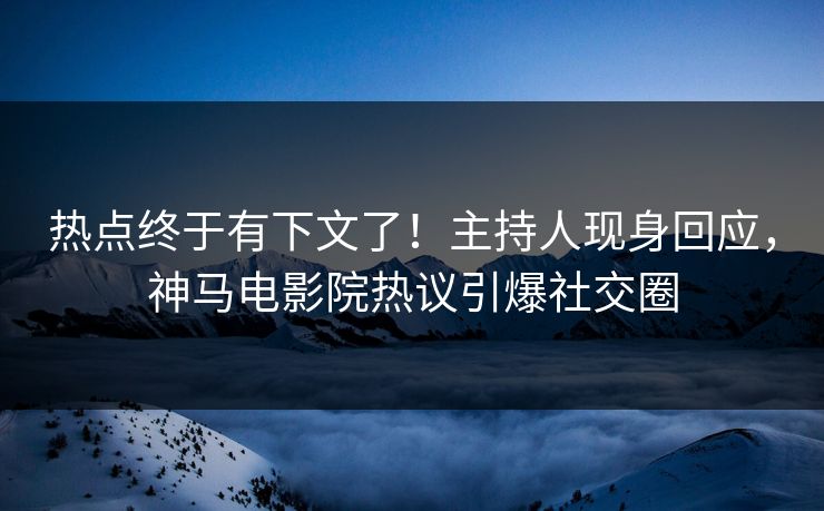 热点终于有下文了！主持人现身回应，神马电影院热议引爆社交圈