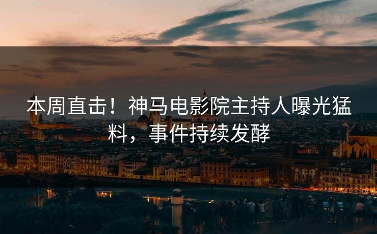 本周直击！神马电影院主持人曝光猛料，事件持续发酵