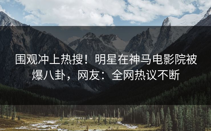 围观冲上热搜！明星在神马电影院被爆八卦，网友：全网热议不断