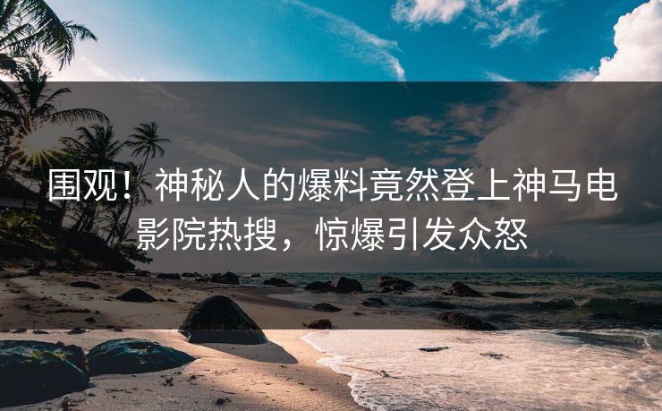 围观！神秘人的爆料竟然登上神马电影院热搜，惊爆引发众怒