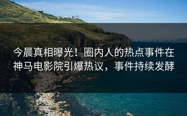 今晨真相曝光！圈内人的热点事件在神马电影院引爆热议，事件持续发酵