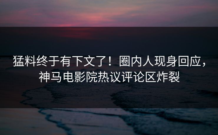 猛料终于有下文了！圈内人现身回应，神马电影院热议评论区炸裂