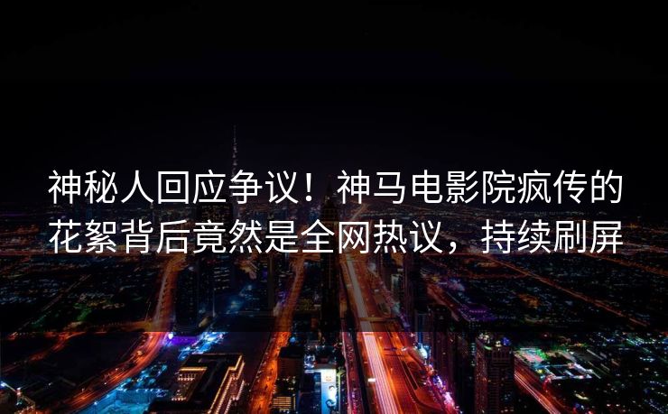 神秘人回应争议！神马电影院疯传的花絮背后竟然是全网热议，持续刷屏