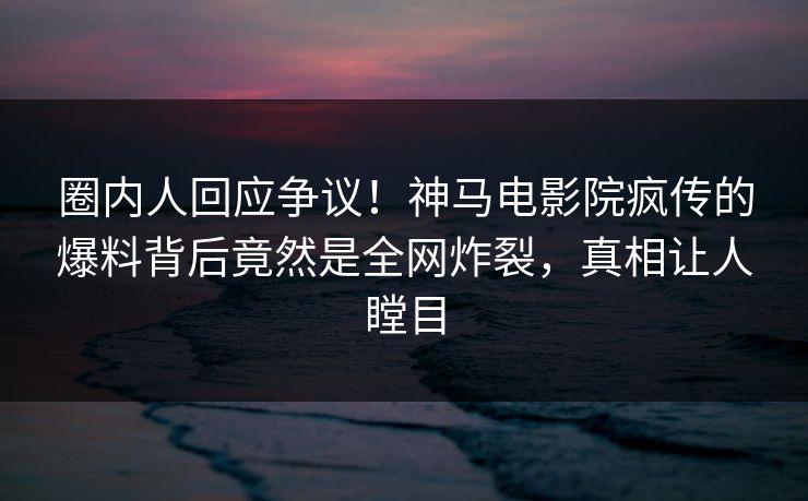 圈内人回应争议！神马电影院疯传的爆料背后竟然是全网炸裂，真相让人瞠目