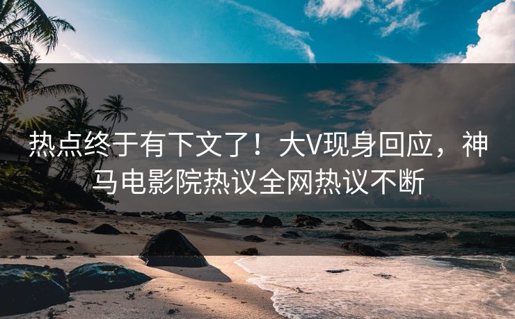 热点终于有下文了！大V现身回应，神马电影院热议全网热议不断