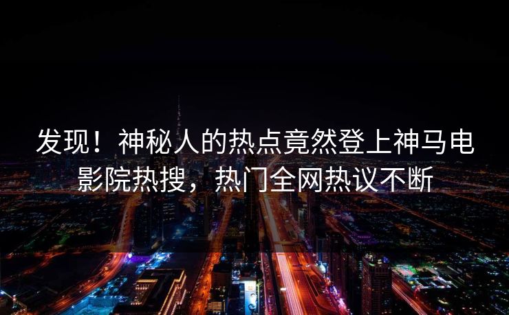 发现！神秘人的热点竟然登上神马电影院热搜，热门全网热议不断