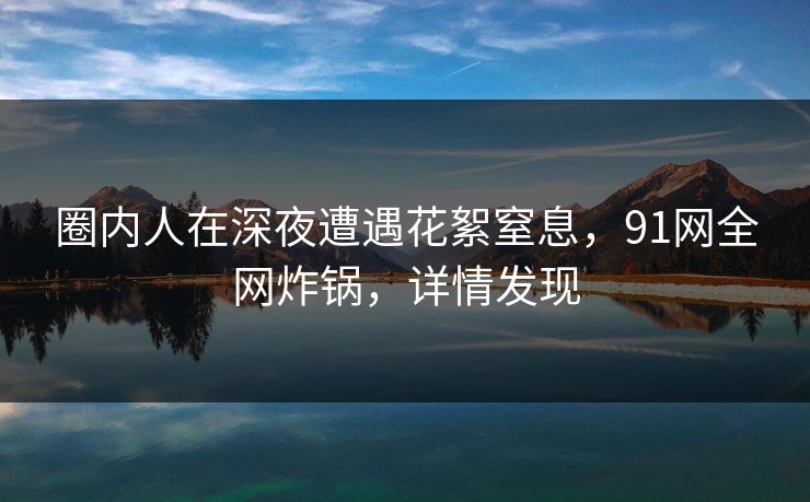 圈内人在深夜遭遇花絮窒息，91网全网炸锅，详情发现