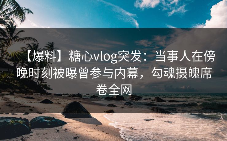 【爆料】糖心vlog突发：当事人在傍晚时刻被曝曾参与内幕，勾魂摄魄席卷全网