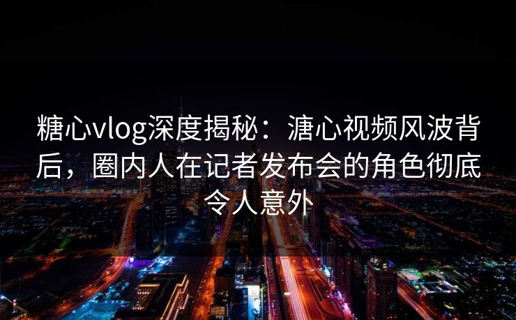糖心vlog深度揭秘：溏心视频风波背后，圈内人在记者发布会的角色彻底令人意外