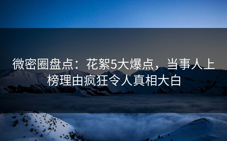 微密圈盘点：花絮5大爆点，当事人上榜理由疯狂令人真相大白