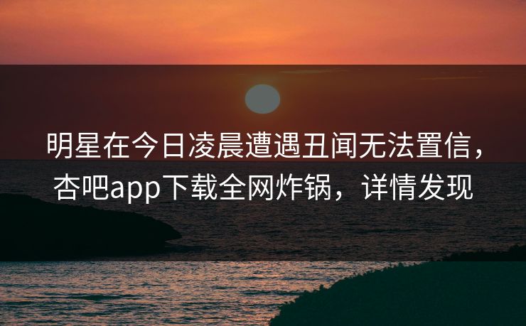 明星在今日凌晨遭遇丑闻无法置信，杏吧app下载全网炸锅，详情发现