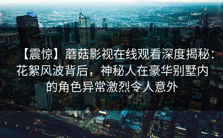 【震惊】蘑菇影视在线观看深度揭秘：花絮风波背后，神秘人在豪华别墅内的角色异常激烈令人意外