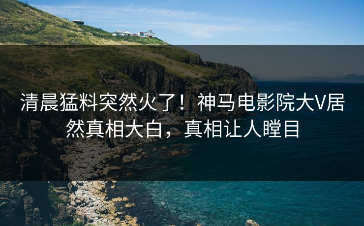 清晨猛料突然火了！神马电影院大V居然真相大白，真相让人瞠目