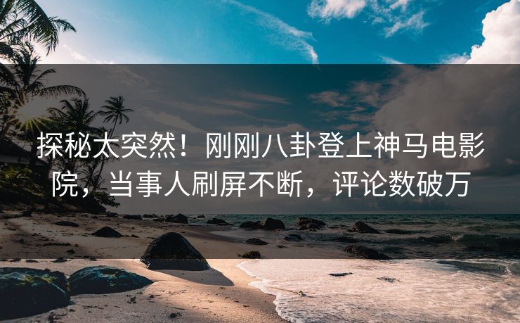 探秘太突然！刚刚八卦登上神马电影院，当事人刷屏不断，评论数破万