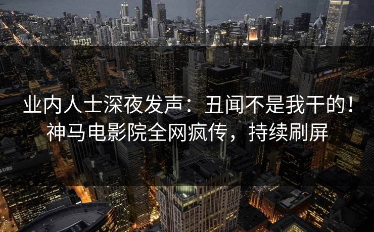 业内人士深夜发声：丑闻不是我干的！神马电影院全网疯传，持续刷屏
