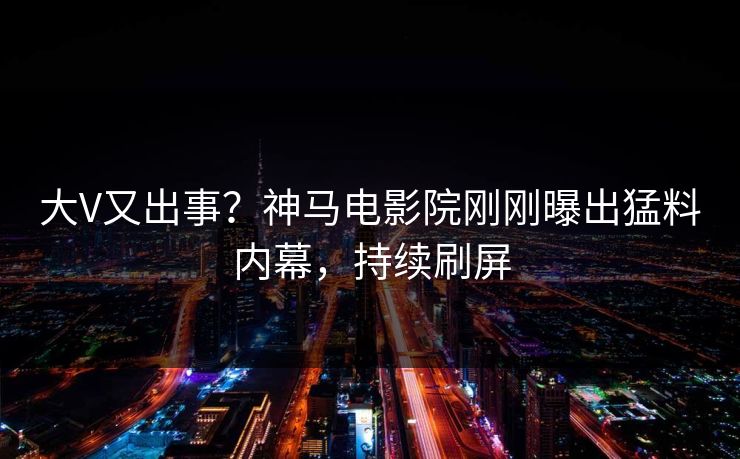 大V又出事？神马电影院刚刚曝出猛料内幕，持续刷屏