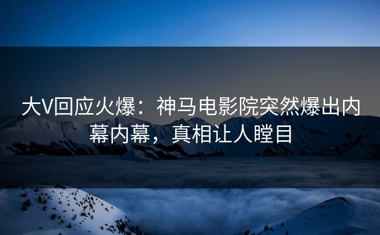 大V回应火爆：神马电影院突然爆出内幕内幕，真相让人瞠目