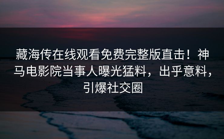 藏海传在线观看免费完整版直击！神马电影院当事人曝光猛料，出乎意料，引爆社交圈