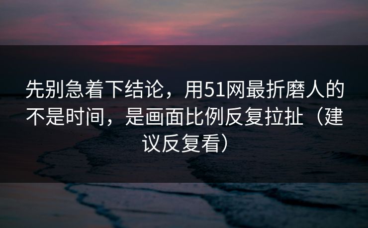 先别急着下结论，用51网最折磨人的不是时间，是画面比例反复拉扯（建议反复看）