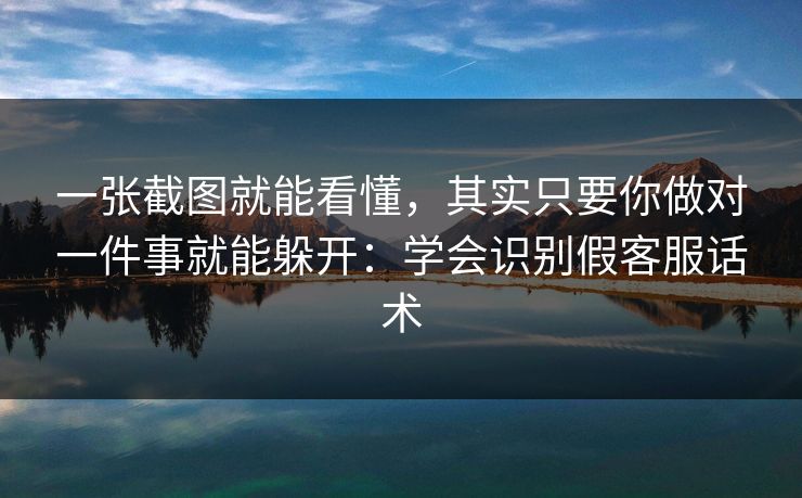 一张截图就能看懂，其实只要你做对一件事就能躲开：学会识别假客服话术