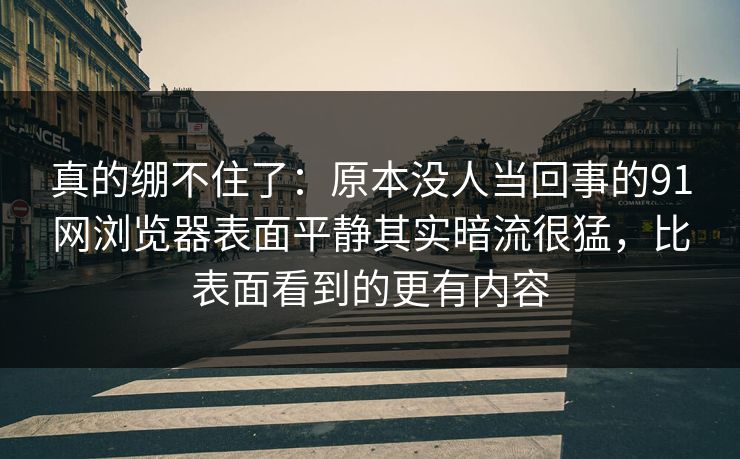 真的绷不住了：原本没人当回事的91网浏览器表面平静其实暗流很猛，比表面看到的更有内容