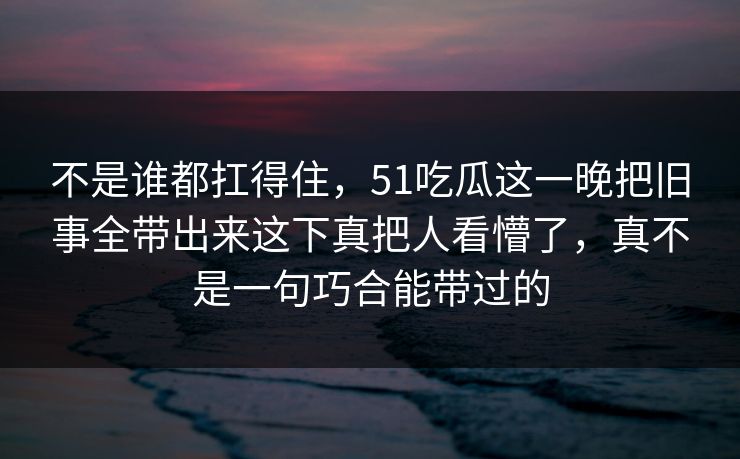 不是谁都扛得住，51吃瓜这一晚把旧事全带出来这下真把人看懵了，真不是一句巧合能带过的